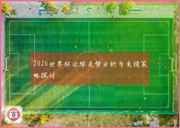 2026世界杯让球走势分析与竞猜策略探讨